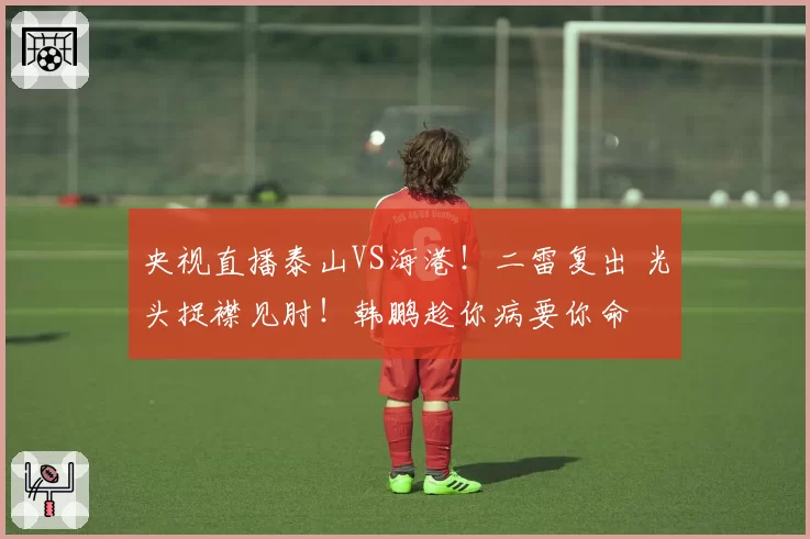央视直播泰山VS海港!二雷复出 光头捉襟见肘!韩鹏趁你病要你命