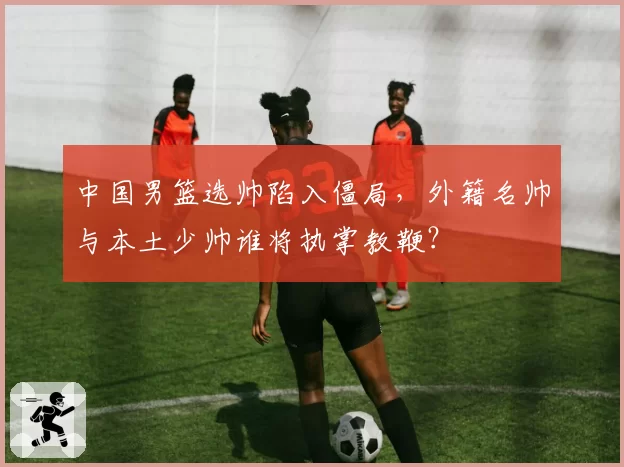 中国男篮选帅陷入僵局,外籍名帅与本土少帅谁将执掌教鞭?