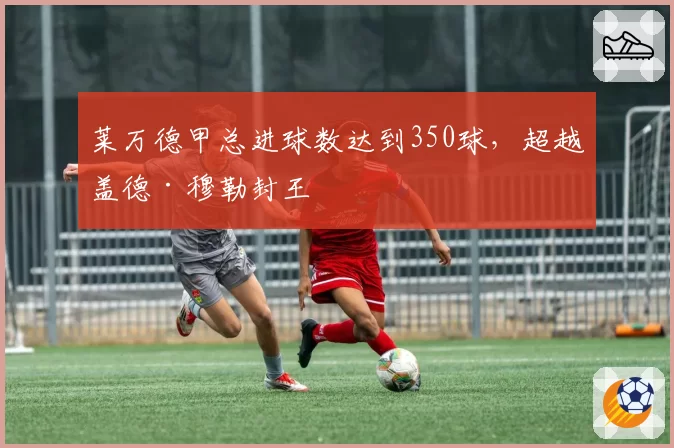 莱万德甲总进球数达到350球,超越盖德·穆勒封王