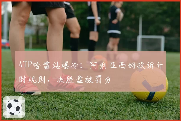 ATP哈雷站爆冷：阿利亚西姆投诉计时规则，决胜盘被罚分