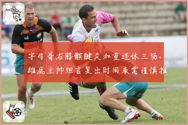 字母哥右膝髌腱炎加重连休三场,雄鹿主帅坦言复出时间表需谨慎推进