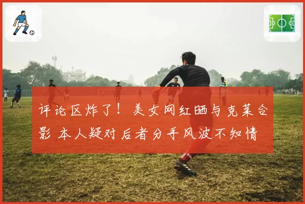 评论区炸了！美女网红晒与克莱合影 本人疑对后者分手风波不知情