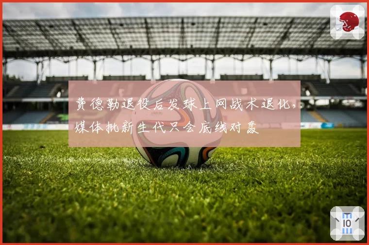 费德勒退役后发球上网战术退化，媒体批新生代只会底线对轰