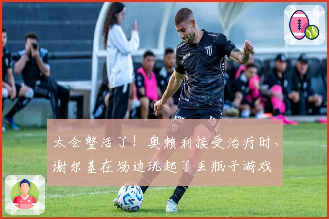 太会整活了！奥赖利接受治疗时，谢尔基在场边玩起了丢瓶子游戏