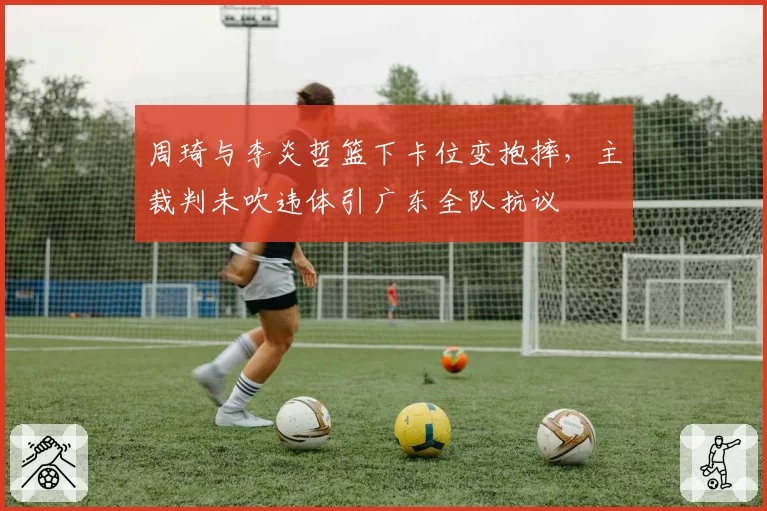 周琦与李炎哲篮下卡位变抱摔，主裁判未吹违体引广东全队抗议
