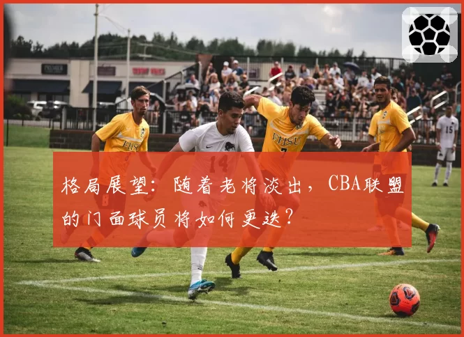 格局展望:随着老将淡出,CBA联盟的门面球员将如何更迭?