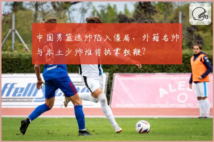 中国男篮选帅陷入僵局,外籍名帅与本土少帅谁将执掌教鞭?