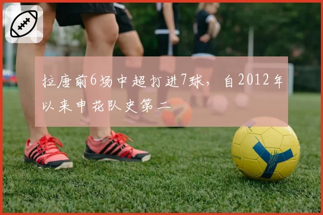 拉唐前6场中超打进7球，自2012年以来申花队史第二