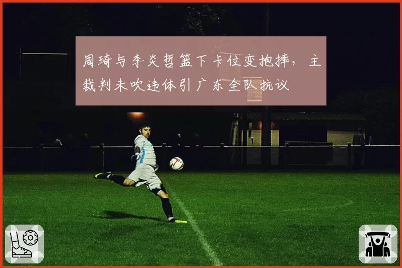 周琦与李炎哲篮下卡位变抱摔,主裁判未吹违体引广东全队抗议