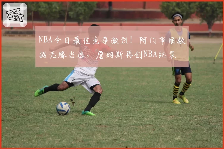 NBA今日最佳竞争激烈！阿门华丽数据无缘当选，詹姆斯再创NBA纪录