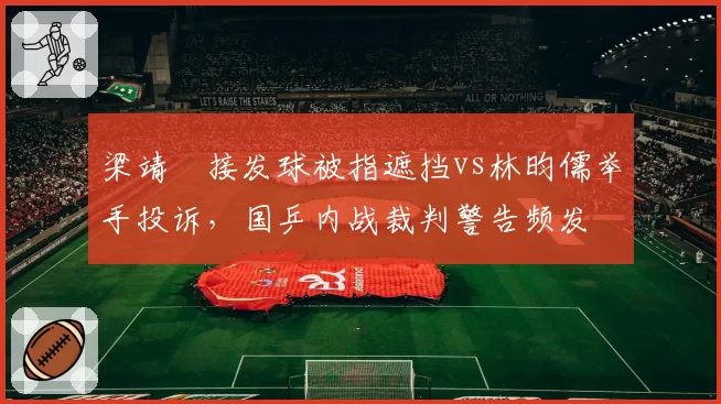 梁靖崑接发球被指遮挡vs林昀儒举手投诉，国乒内战裁判警告频发