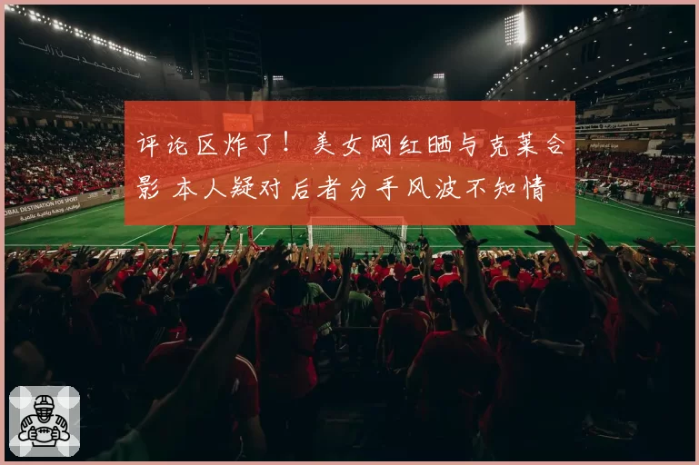 评论区炸了！美女网红晒与克莱合影 本人疑对后者分手风波不知情
