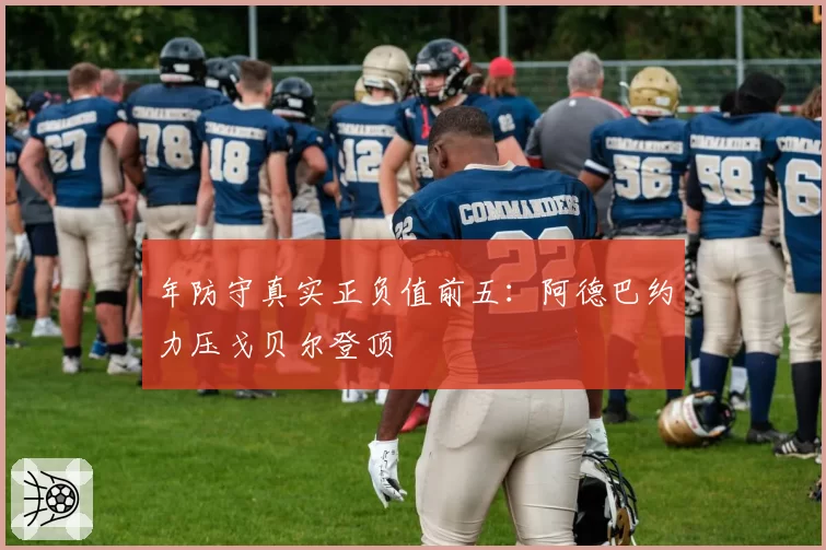 年防守真实正负值前五:阿德巴约力压戈贝尔登顶