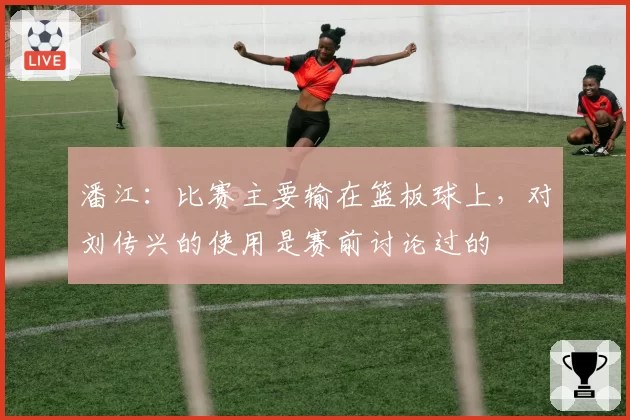 潘江:比赛主要输在篮板球上,对刘传兴的使用是赛前讨论过的