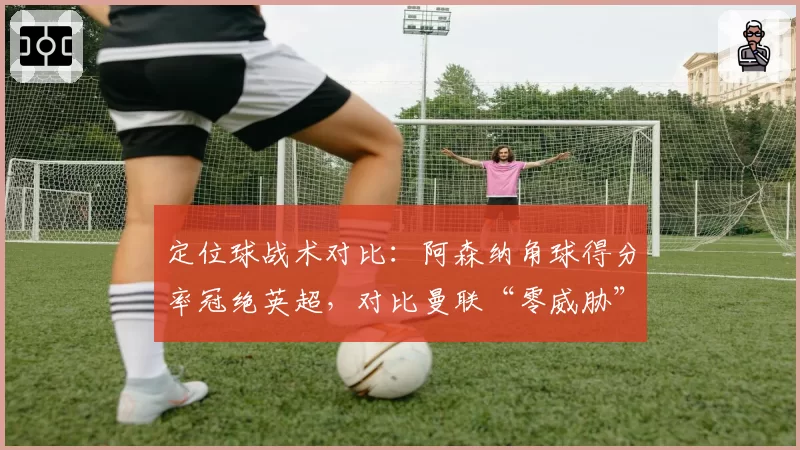 定位球战术对比：阿森纳角球得分率冠绝英超，对比曼联“零威胁”战术缺陷