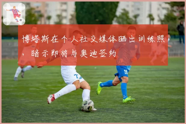 博塔斯在个人社交媒体晒出训练照，暗示即将与奥迪签约