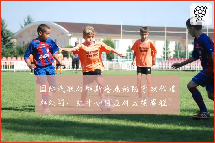 国际汽联对维斯塔潘的防守动作追加处罚，红牛如何应对后续赛程？