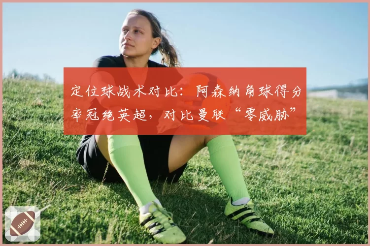定位球战术对比：阿森纳角球得分率冠绝英超，对比曼联“零威胁”战术缺陷