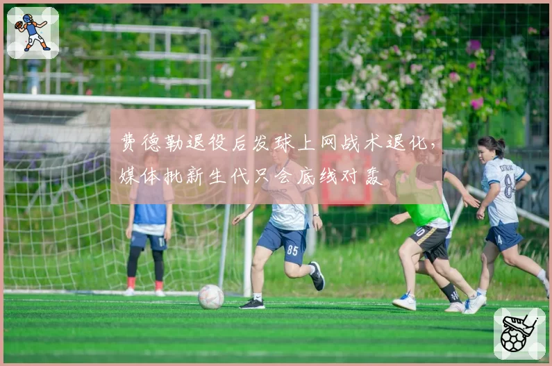 费德勒退役后发球上网战术退化,媒体批新生代只会底线对轰