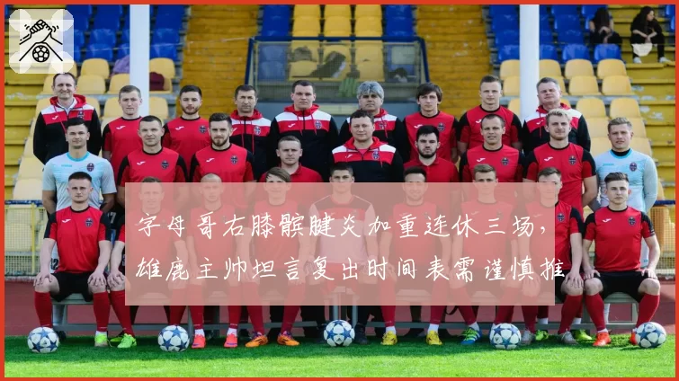 字母哥右膝髌腱炎加重连休三场,雄鹿主帅坦言复出时间表需谨慎推进