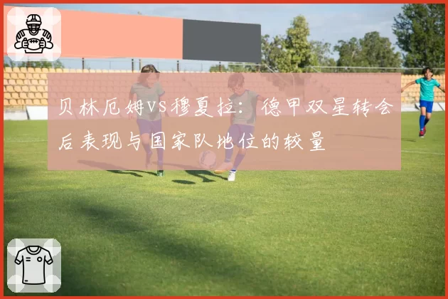 贝林厄姆vs穆夏拉：德甲双星转会后表现与国家队地位的较量