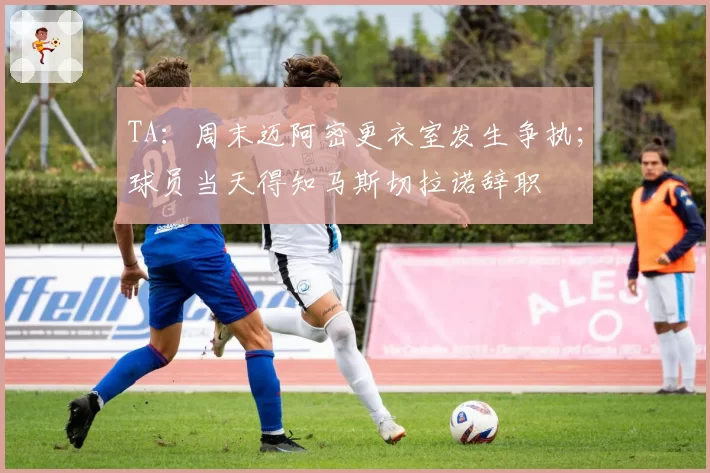 TA：周末迈阿密更衣室发生争执；球员当天得知马斯切拉诺辞职