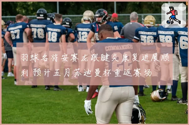 羽球名将安赛龙跟腱炎康复进展顺利 预计五月苏迪曼杯重返赛场