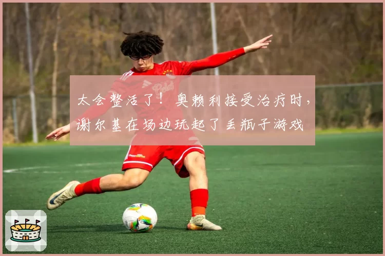 太会整活了！奥赖利接受治疗时，谢尔基在场边玩起了丢瓶子游戏