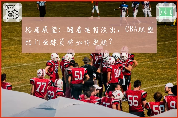 格局展望:随着老将淡出,CBA联盟的门面球员将如何更迭?