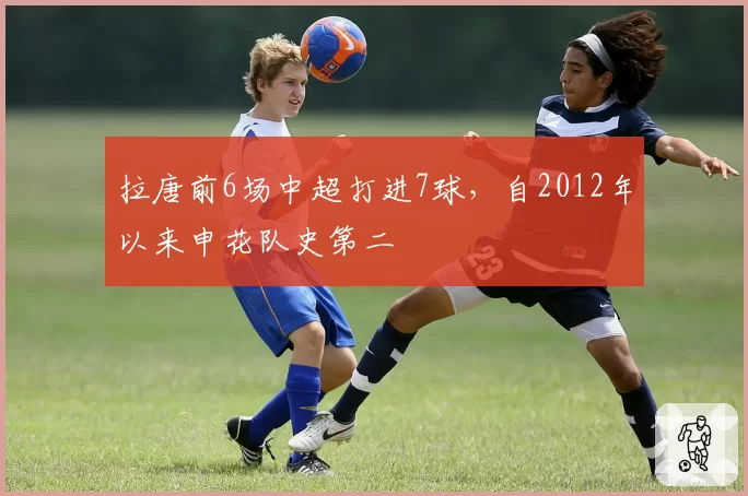 拉唐前6场中超打进7球，自2012年以来申花队史第二