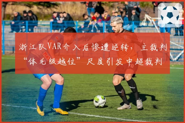 浙江队VAR介入后惨遭逆转,主裁判“体毛级越位”尺度引发中超裁判标准撕裂