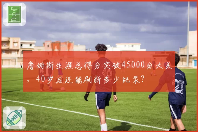 詹姆斯生涯总得分突破45000分大关,40岁后还能刷新多少纪录?