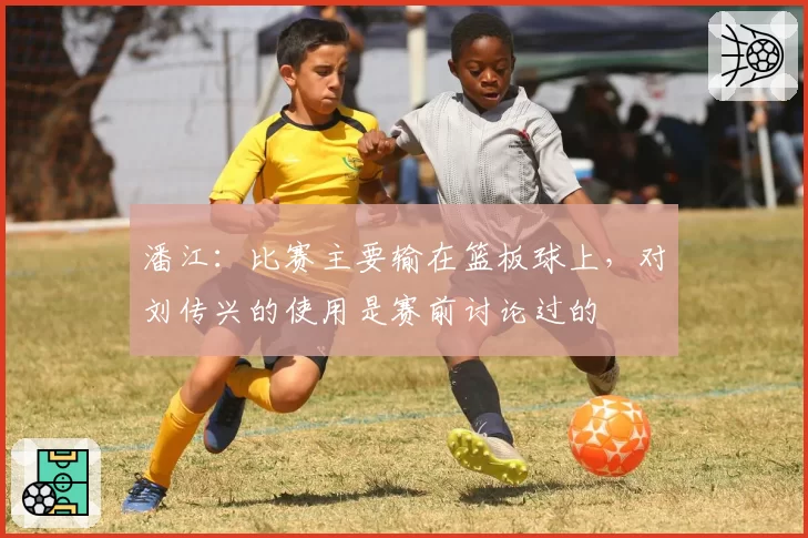 潘江:比赛主要输在篮板球上,对刘传兴的使用是赛前讨论过的