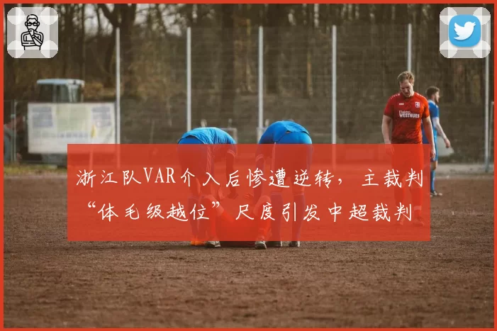 浙江队VAR介入后惨遭逆转,主裁判“体毛级越位”尺度引发中超裁判标准撕裂