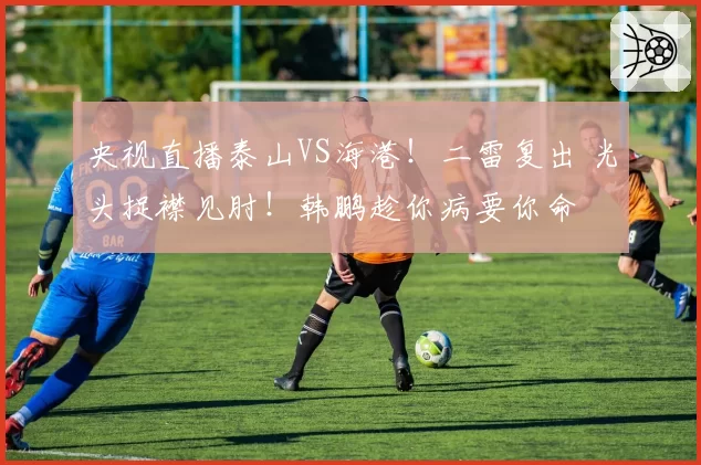 央视直播泰山VS海港!二雷复出 光头捉襟见肘!韩鹏趁你病要你命