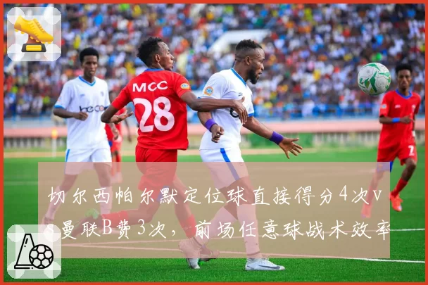 切尔西帕尔默定位球直接得分4次vs曼联B费3次,前场任意球战术效率与核心球员脚法稳定性对比