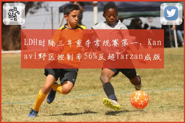 LDH时隔三年重夺常规赛第一，Kanavi野区控制率56%反超Tarzan成版本答案
